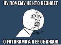 ну почему не кто незнает о faturama а я её обожаю