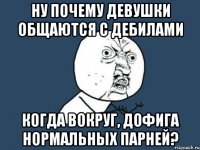 ну почему девушки общаются с дебилами когда вокруг, дофига нормальных парней?