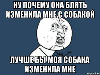 ну почему она блять изменила мне с собакой лучше бы моя собака изменила мне