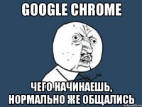 google chrome чего начинаешь, нормально же общались