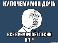 ну почему моя дочь всё время поёт песни в.т.р