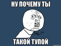 ну почему ты такой тупой