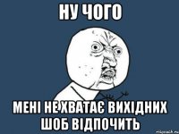 ну чого мені не хватає вихідних шоб відпочить