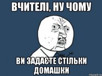 вчителі, ну чому ви задаєте стільки домашки