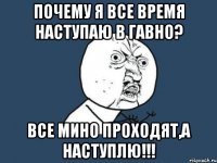 почему я все время наступаю в гавно? все мино проходят,а наступлю!!!