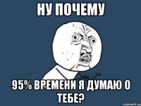 ну почему 95% времени я думаю о тебе?