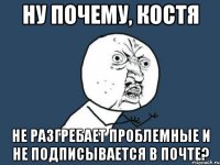 ну почему, костя не разгребает проблемные и не подписывается в почте?