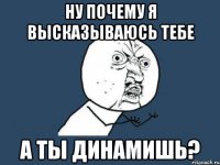 ну почему я высказываюсь тебе а ты динамишь?