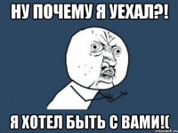 ну почему я уехал?! я хотел быть с вами!(