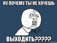 ну почему ты не хочешь выходить???