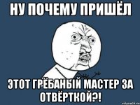 ну почему пришёл этот грёбаный мастер за отвёрткой?!