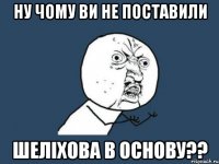 ну чому ви не поставили шеліхова в основу??