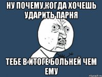 ну почему,когда хочешь ударить парня тебе в итоге больней чем ему