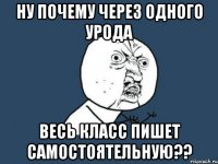 ну почему через одного урода весь класс пишет самостоятельную??