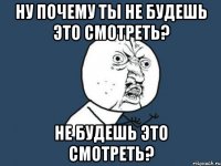 ну почему ты не будешь это смотреть? не будешь это смотреть?