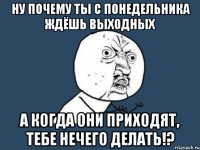 ну почему ты с понедельника ждёшь выходных а когда они приходят, тебе нечего делать!?