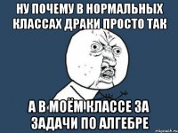 ну почему в нормальных классах драки просто так а в моём классе за задачи по алгебре