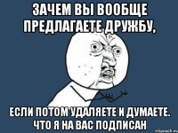 зачем вы вообще предлагаете дружбу, если потом удаляете и думаете. что я на вас подписан