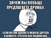 зачем вы вообще предлагаете дружбу, если потом удаляете меня из друзей и думаете, что я на вас подписана