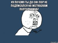 ну почему ты до сих пор не подписался на instragram полторанина? 