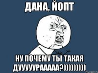 дана, йопт ну почему ты такая дууууурааааа?)))))))))