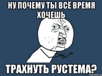 ну почему ты всё время хочешь трахнуть рустема?