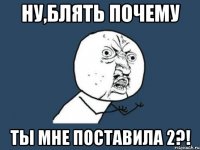 ну,блять почему ты мне поставила 2?!