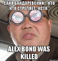 саня бандаревский -"кто , кто стреляет , ксто." alex bond was killed