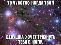 то чувство, когда твоя девушка, хочет трахнуть тебя в жопу.