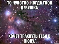 то чувство, когда твоя девушка, хочет трахнуть тебя в жопу.