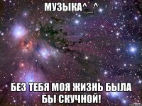 музыка^_^ без тебя моя жизнь была бы скучной!