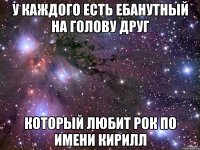 у каждого есть ебанутный на голову друг который любит рок по имени кирилл