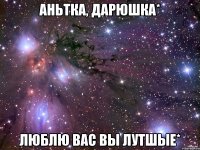 аньтка, дарюшка* люблю вас вы лутшые*