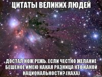 цитаты великих людей достал нож режь. если честно желание бешеное имею какая разница кто какой национальности? (каха)