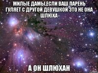 милые дамы,если ваш парень гуляет с другой девушкой это не она шлюха а он шлюхан