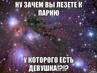 ну зачем вы лезете к парню у которого есть девушка!?!?