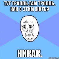 тут тролль,там тролль, как с этим жить? никак.