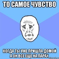 то самое чувство когда ты уже пришла домой а он все еще на парах