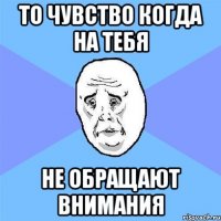 то чувство когда на тебя не обращают внимания