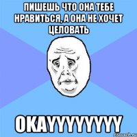 пишешь что она тебе нравиться, а она не хочет целовать okayyyyyyyy