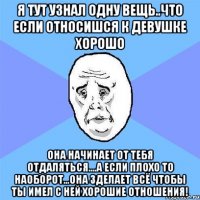 я тут узнал одну вещь..что если относишся к девушке хорошо она начинает от тебя отдаляться....а если плохо то наоборот...она зделает всё чтобы ты имел с ней хорошие отношения!