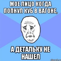 мое лицо когда попнул куб в вагоне, а детальку не нашел