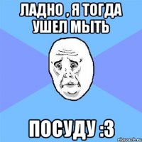 ладно , я тогда ушел мыть посуду :3