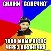 скажи "сонечко" твоя мама пісяє через віконечко