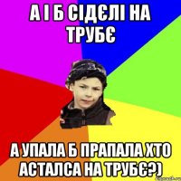 а і б сідєлі на трубє а упала б прапала хто асталса на трубє?)