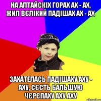 на алтайскіх горах ах - ах, жил вєлікий падішах ах - ах захателась падішаху аху - аху, сєсть бальшую чєрєпаху аху аху