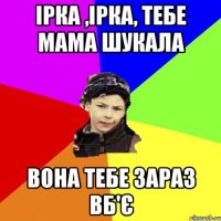 ірка ,ірка, тебе мама шукала вона тебе зараз вб'є