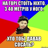 на горі стоїть ніхто, з 40 метрів у його. хто тобі давав сосать?