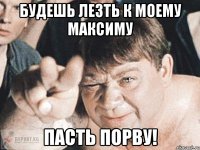 будешь лезть к моему максиму пасть порву!