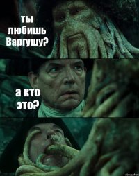 ты любишь Варгушу? а кто это? 